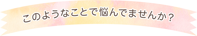 このようなことで悩んでませんか？